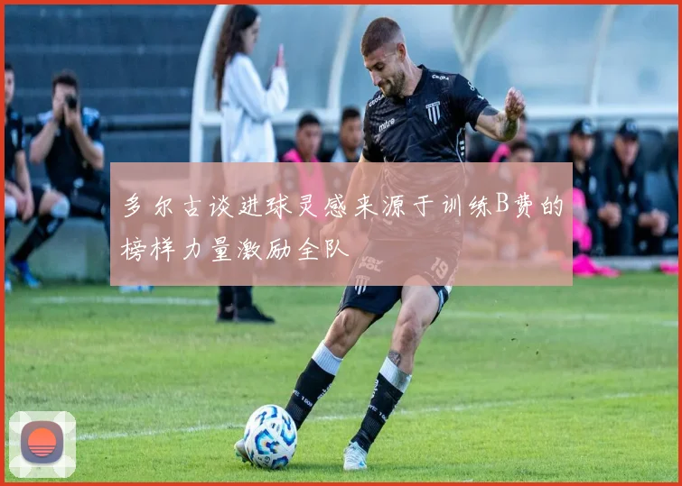 多尔古谈进球灵感来源于训练B费的榜样力量激励全队