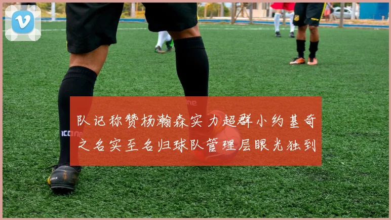 队记称赞杨瀚森实力超群小约基奇之名实至名归球队管理层眼光独到