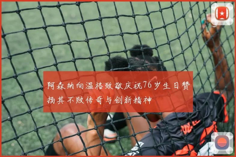 阿森纳向温格致敬庆祝76岁生日赞扬其不败传奇与创新精神