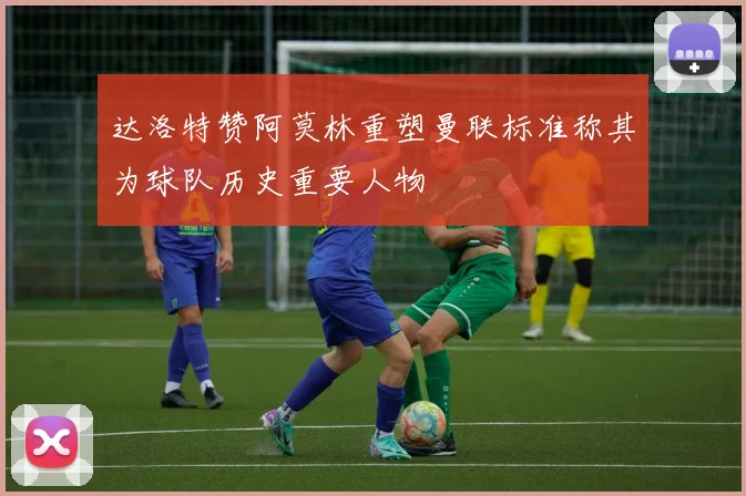 达洛特赞阿莫林重塑曼联标准称其为球队历史重要人物