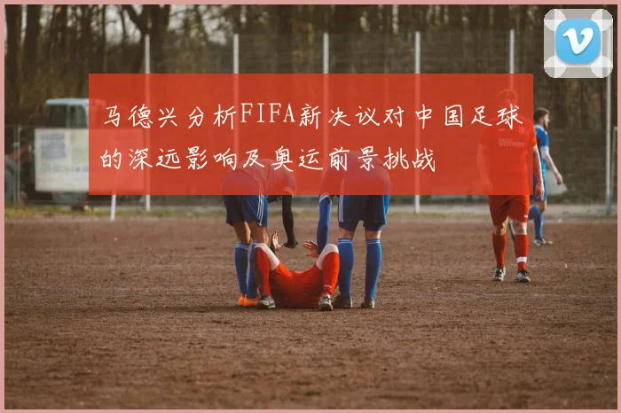 马德兴分析FIFA新决议对中国足球的深远影响及奥运前景挑战