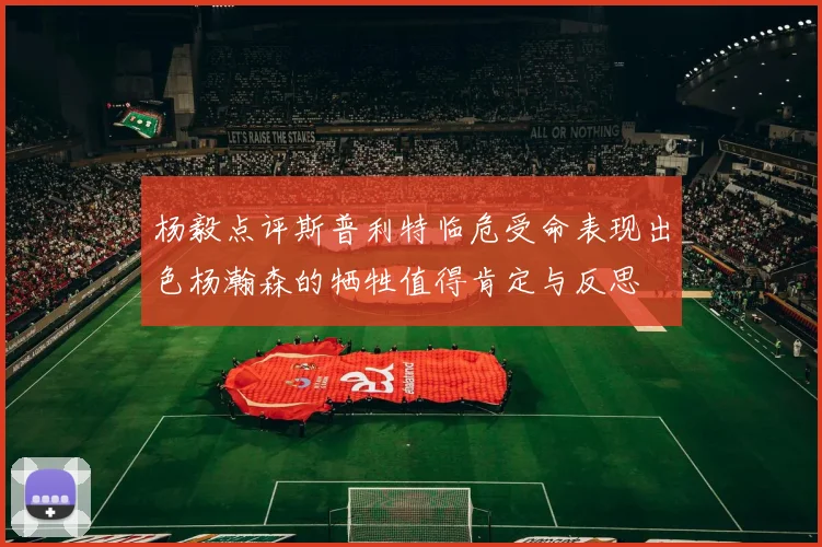 杨毅点评斯普利特临危受命表现出色杨瀚森的牺牲值得肯定与反思