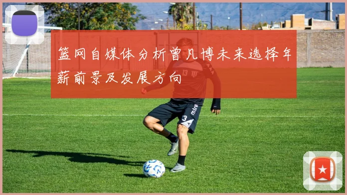 篮网自媒体分析曾凡博未来选择年薪前景及发展方向