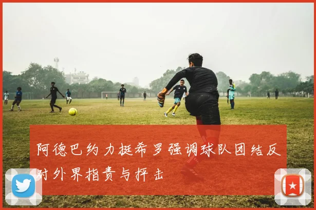 阿德巴约力挺希罗强调球队团结反对外界指责与抨击