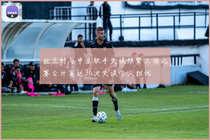 杜兰特与申京联手失误频繁三场比赛合计高达36次失误令人担忧