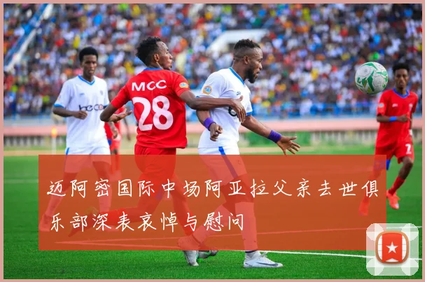 迈阿密国际中场阿亚拉父亲去世俱乐部深表哀悼与慰问