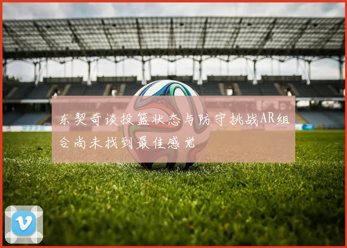 东契奇谈投篮状态与防守挑战AR组合尚未找到最佳感觉