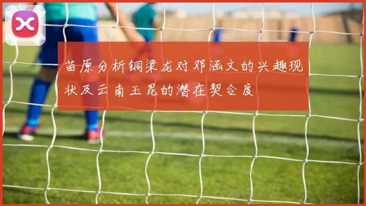 苗原分析铜梁龙对邓涵文的兴趣现状及云南玉昆的潜在契合度